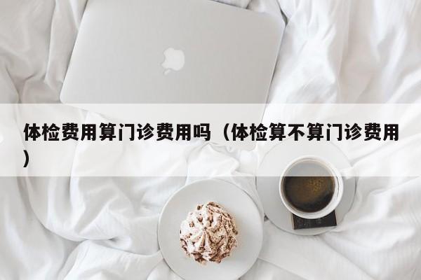 体检费用算门诊费用吗(体检算不算门诊费用)