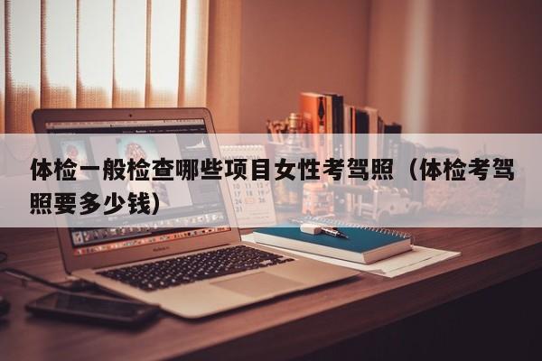 体检一般检查哪些项目女性考驾照(体检考驾照要多少钱)