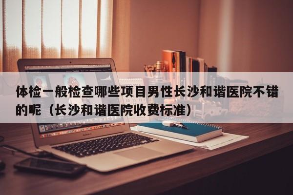 体检一般检查哪些项目男性长沙和谐医院不错的呢(长沙和谐医院收费标准)