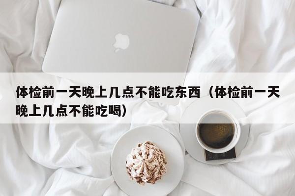 体检前一天晚上几点不能吃东西(体检前一天晚上几点不能吃喝)
