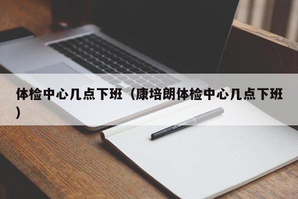 体检中心几点下班(康培朗体检中心几点下班)