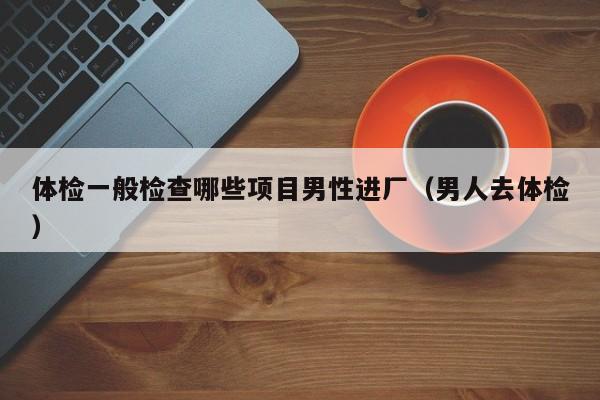 体检一般检查哪些项目男性进厂(男人去体检)