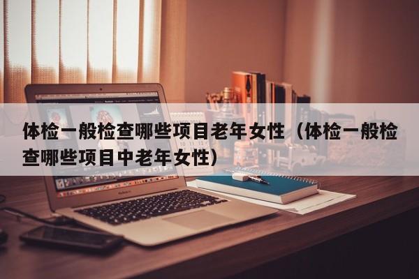 体检一般检查哪些项目老年女性(体检一般检查哪些项目中老年女性)