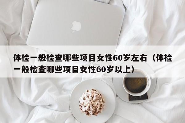 体检一般检查哪些项目女性60岁左右(体检一般检查哪些项目女性60岁以上)