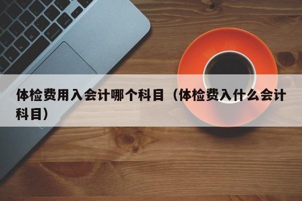 体检费用入会计哪个科目(体检费入什么会计科目)
