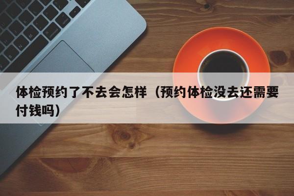 体检预约了不去会怎样(预约体检没去还需要付钱吗)