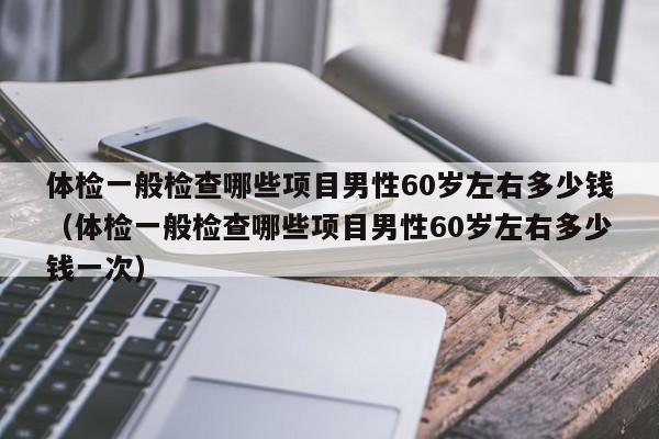 体检一般检查哪些项目男性60岁左右多少钱(体检一般检查哪些项目男性60岁左右多少钱一次)