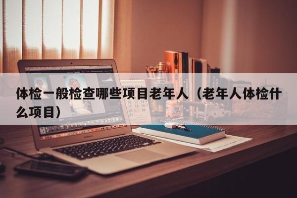 体检一般检查哪些项目老年人(老年人体检什么项目)