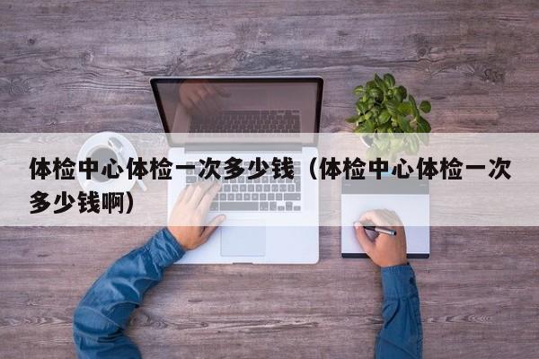 体检中心体检一次多少钱(体检中心体检一次多少钱啊)
