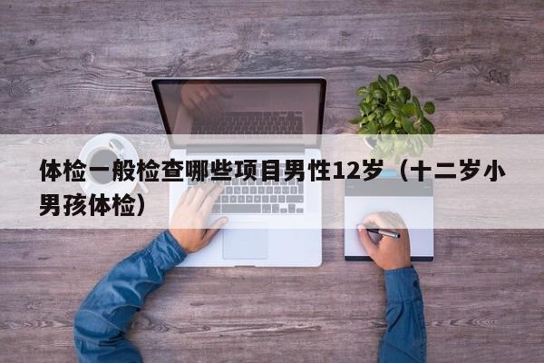 体检一般检查哪些项目男性12岁(十二岁小男孩体检)
