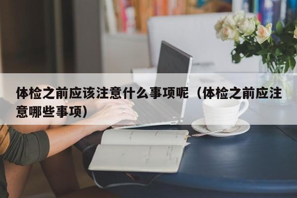 体检之前应该注意什么事项呢(体检之前应注意哪些事项)