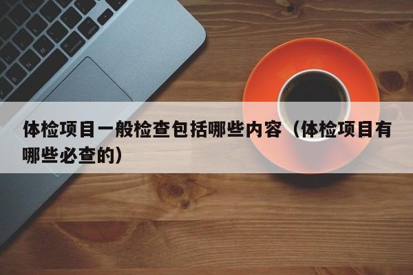 体检项目一般检查包括哪些内容(体检项目有哪些必查的)