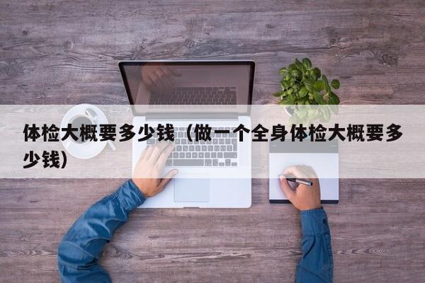 体检大概要多少钱(做一个全身体检大概要多少钱)