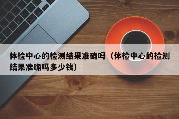 体检中心的检测结果准确吗(体检中心的检测结果准确吗多少钱)