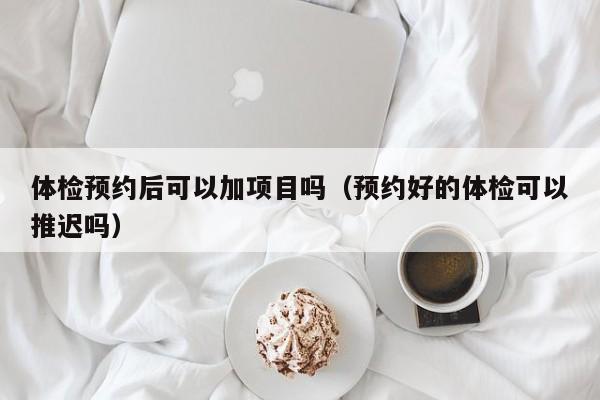 体检预约后可以加项目吗(预约好的体检可以推迟吗)