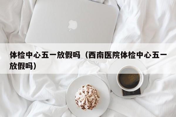 体检中心五一放假吗(西南医院体检中心五一放假吗)