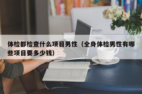 体检都检查什么项目男性(全身体检男性有哪些项目要多少钱)