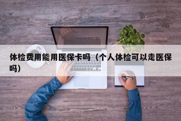体检费用能用医保卡吗(个人体检可以走医保吗)