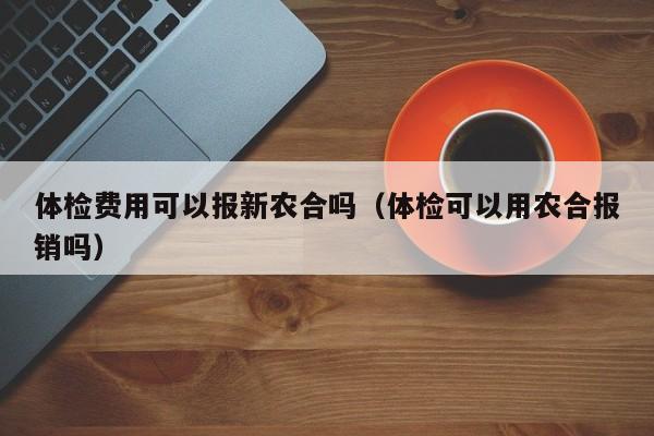 体检费用可以报新农合吗(体检可以用农合报销吗)
