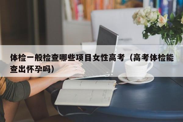 体检一般检查哪些项目女性高考(高考体检能查出怀孕吗)