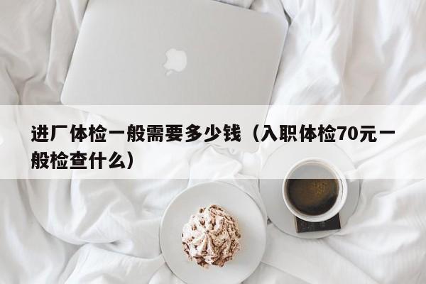 进厂体检一般需要多少钱(入职体检70元一般检查什么)