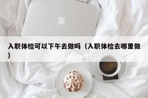 入职体检可以下午去做吗(入职体检去哪里做)