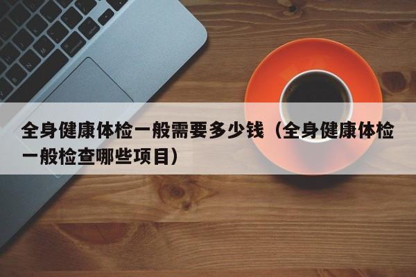 全身健康体检一般需要多少钱(全身健康体检一般检查哪些项目)