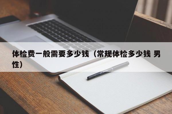 体检费一般需要多少钱(常规体检多少钱 男性)