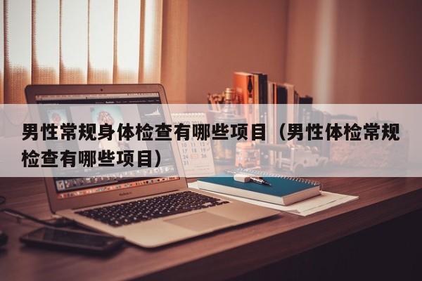男性常规身体检查有哪些项目(男性体检常规检查有哪些项目)
