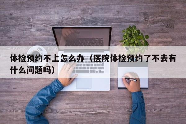 体检预约不上怎么办(医院体检预约了不去有什么问题吗)