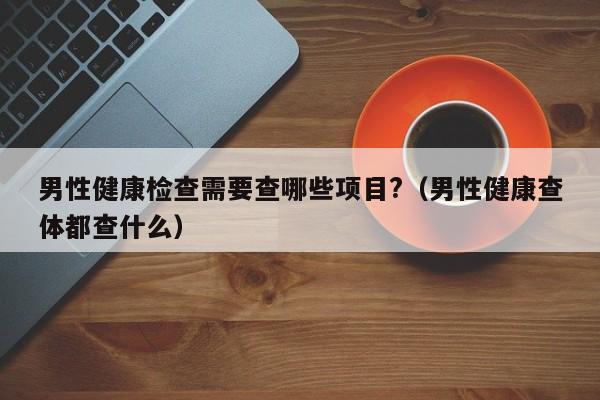 男性健康检查需要查哪些项目?(男性健康查体都查什么)
