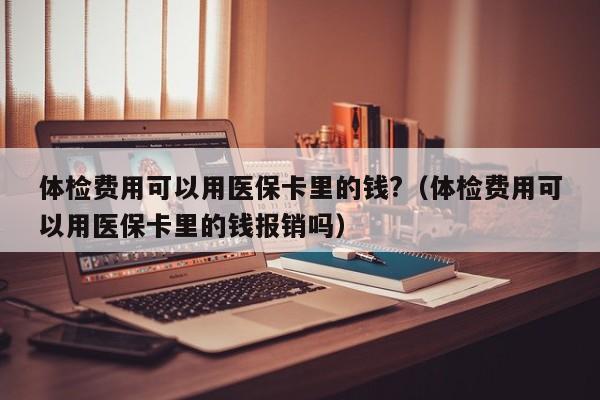 体检费用可以用医保卡里的钱?(体检费用可以用医保卡里的钱报销吗)