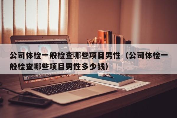 公司体检一般检查哪些项目男性(公司体检一般检查哪些项目男性多少钱)