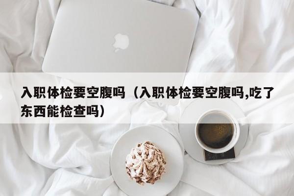 入职体检要空腹吗(入职体检要空腹吗,吃了东西能检查吗)