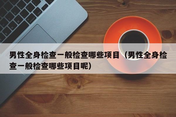 男性全身检查一般检查哪些项目(男性全身检查一般检查哪些项目呢)