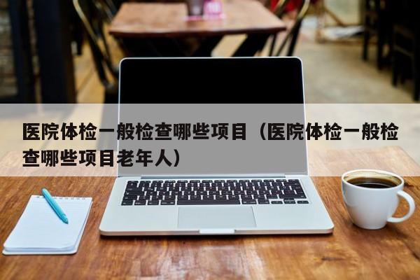 医院体检一般检查哪些项目(医院体检一般检查哪些项目老年人)