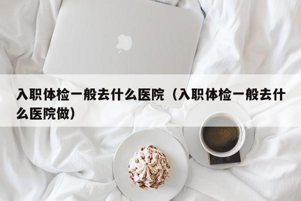 入职体检一般去什么医院(入职体检一般去什么医院做)