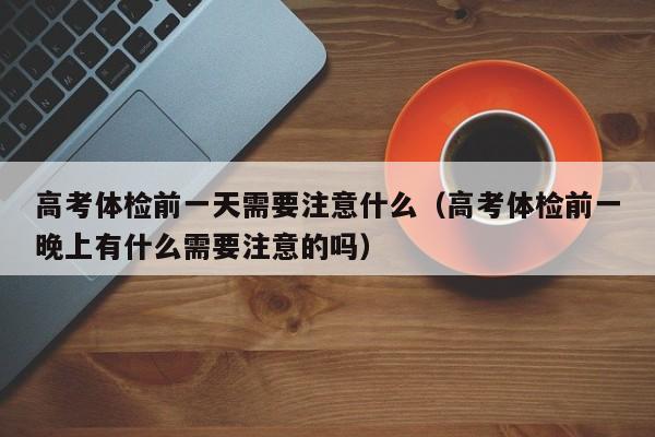 高考体检前一天需要注意什么（高考体检前一晚上有什么需要注意的吗）