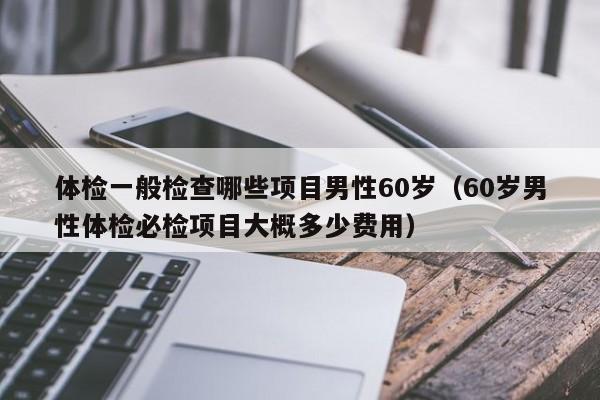 体检一般检查哪些项目男性60岁（60岁男性体检必检项目大概多少费用）