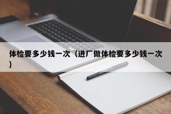 体检要多少钱一次(进厂做体检要多少钱一次)