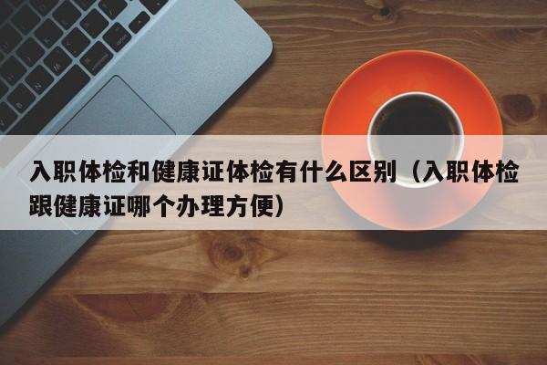 入职体检和健康证体检有什么区别（入职体检跟健康证哪个办理方便）