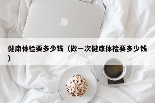 健康体检要多少钱（做一次健康体检要多少钱）