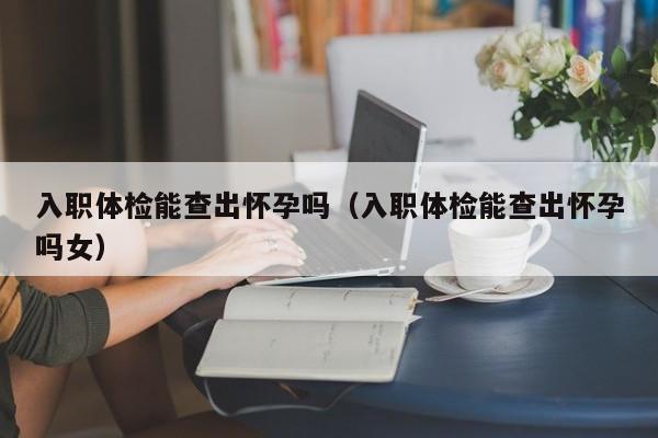 入职体检能查出怀孕吗(入职体检能查出怀孕吗女)