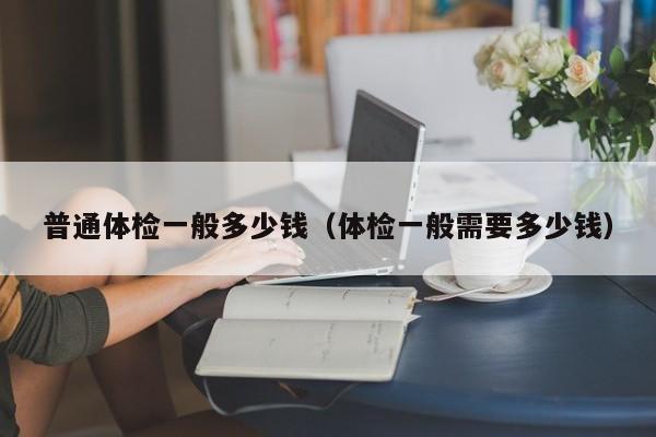 普通体检一般多少钱(体检一般需要多少钱)