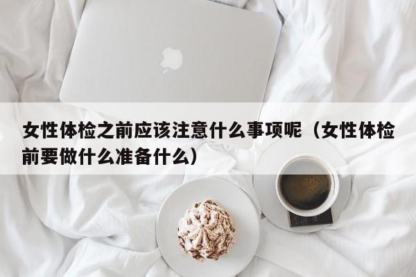 女性体检之前应该注意什么事项呢(女性体检前要做什么准备什么)