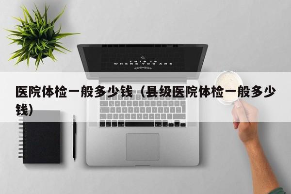 医院体检一般多少钱(县级医院体检一般多少钱)