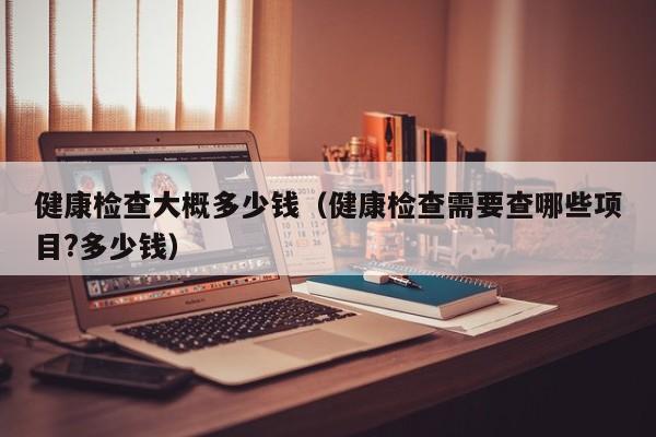 健康检查大概多少钱(健康检查需要查哪些项目?多少钱)