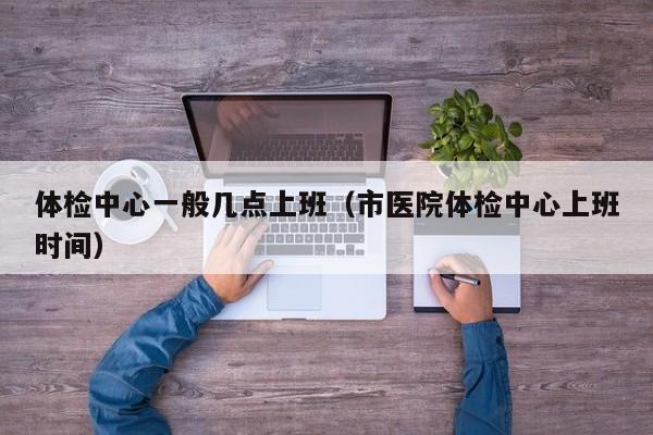 体检中心一般几点上班(市医院体检中心上班时间)