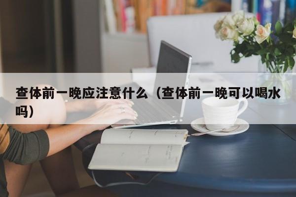 查体前一晚应注意什么(查体前一晚可以喝水吗)