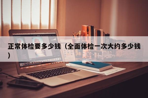 正常体检要多少钱(全面体检一次大约多少钱)